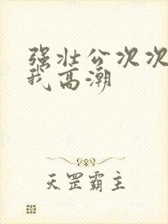 强壮公次次弄得我高潮封面