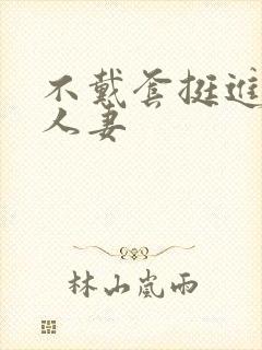 不戴套挺进朋友人妻