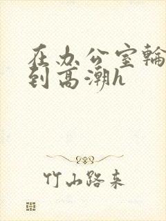 在办公室轮流澡到高潮h