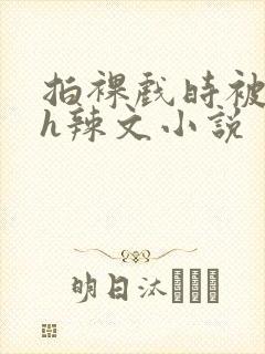 拍裸戏时被c了h辣文小说