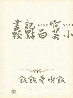 书记灬啊灬啊灬轻点白芸小说