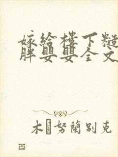 嫁给楼下糙汉后胖婴婴全文免费阅读