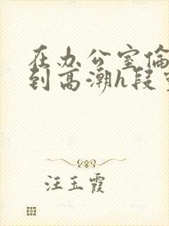 在办公室伦流澡到高潮h段灵兮
