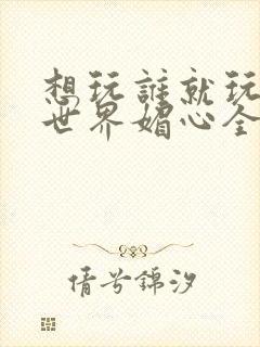 想玩谁就玩谁的世界媚心全文阅读