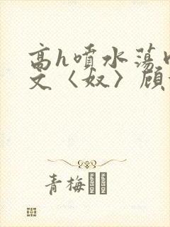 高h喷水荡肉欲文〈奴〉顾依依