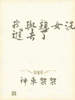 我与亲女洗澡时进去了