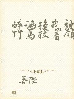 醉酒后我被青梅竹马拉着领证了