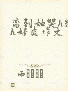 脔到她哭h粗话h好爽作文