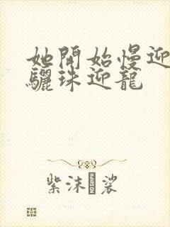 她开始慢迎迎合骊珠迎龙