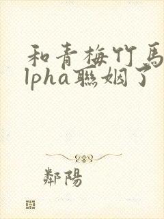 和青梅竹马的alpha联姻了 笔趣阁
