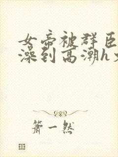 女帝被群臣伦流澡到高潮h文