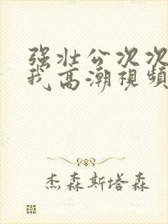 强壮公次次弄得我高潮视频
