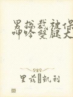 男总裁被保镖c呻吟双腿大张bl