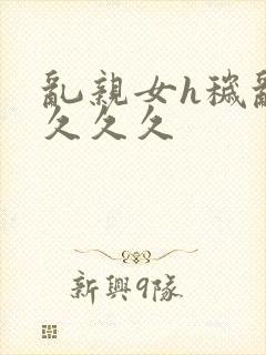 乱亲女h秽乱长久久久