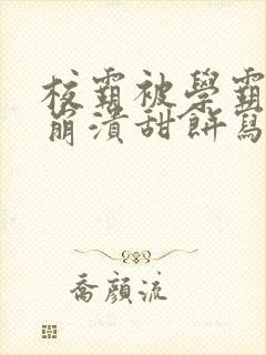 校霸被学霸玩到崩溃甜饼写手