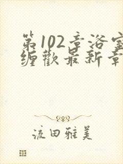 第102章浴室缠欢最新章节更新时间