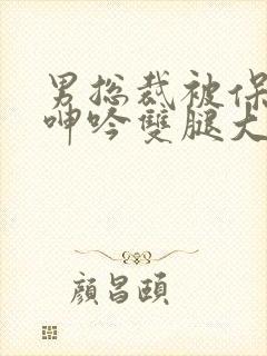 男总裁被保镖c呻吟双腿大张bl