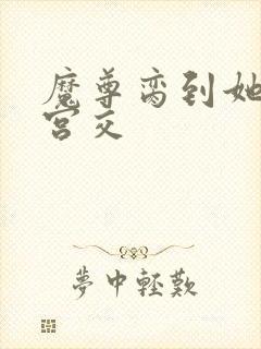 魔尊脔到她哭h宫交