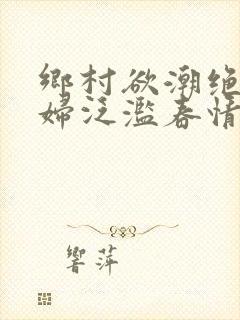 乡村欲潮绝色村妇泛滥春情下载