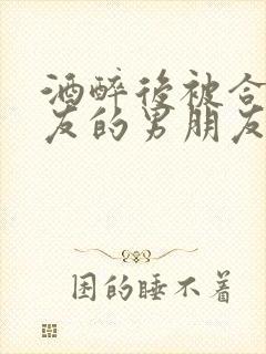 酒醉后被合租室友的男朋友睡了