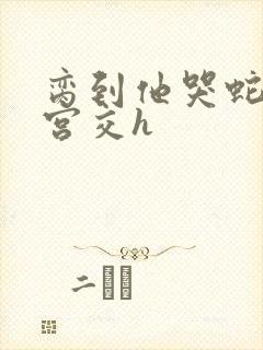 脔到他哭蛇双根宫交h封面