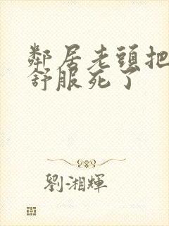 邻居老头把我弄舒服死了
