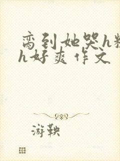脔到她哭h粗话h好爽作文