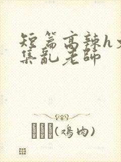 短篇高辣h文合集乱老师