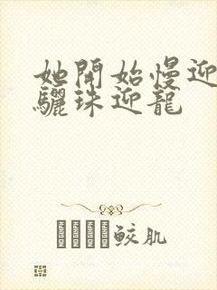 她开始慢迎迎合骊珠迎龙