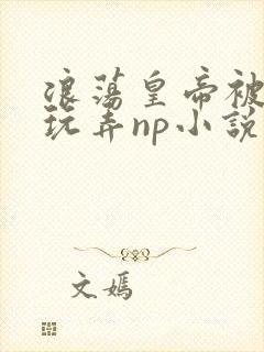 浪荡皇帝被多人玩弄np小说