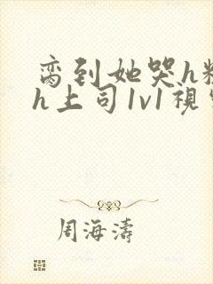 脔到她哭h粗话h上司1v1视频