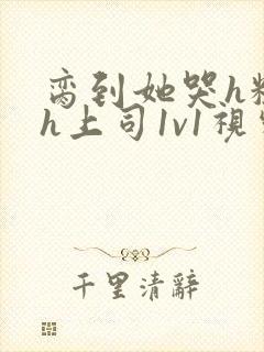 脔到她哭h粗话h上司1v1视频