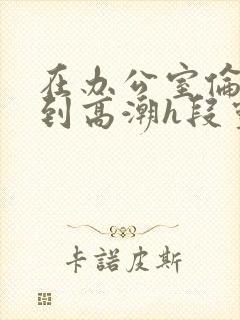 在办公室伦流澡到高潮h段灵兮
