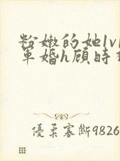 粉嫩的她1v1军婚h顾时视频