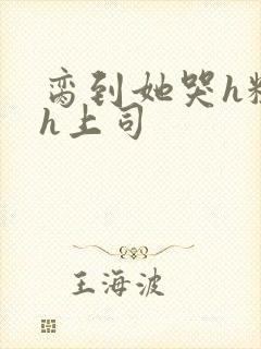 脔到她哭h粗话h上司