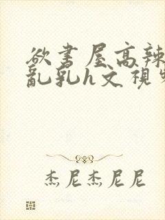 欲书屋高辣h文乱乳h文视频