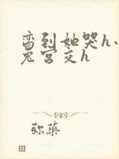 脔到她哭h小白兔宫交h
