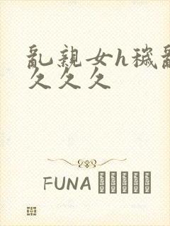 乱亲女h秽乱长久久久