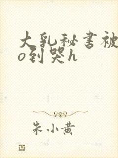 大乳秘书被cao到哭h