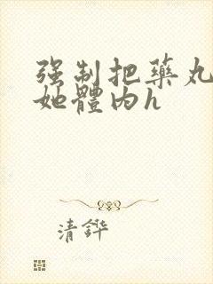 强制把药丸推进她体内h