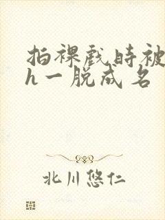 拍裸戏时被c了h一脱成名