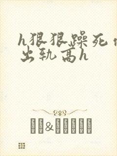 h狠狠躁死你h出轨高h