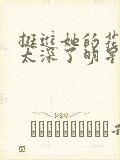 挺进她的花苞啊太深了明星小说