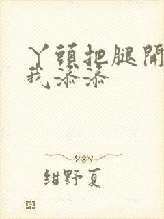 丫头把腿开大让我添添