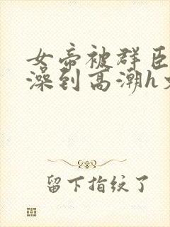 女帝被群臣伦流澡到高潮h文