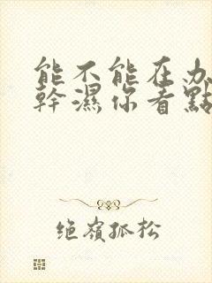 能不能在办公室干湿你看点