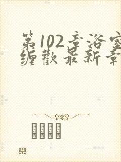 第102章浴室缠欢最新章节更新时间
