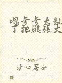 嗯爹爹太粗太长了把腿张大点