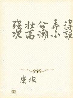 强壮公弄得我次次高潮小说
