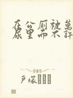在公厕被万人C尿里面不许漏出来